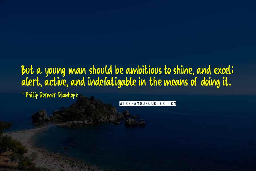 Philip Dormer Stanhope Quotes: But a young man should be ambitious to shine, and excel; alert, active, and indefatigable in the means of doing it.