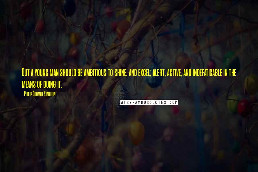 Philip Dormer Stanhope Quotes: But a young man should be ambitious to shine, and excel; alert, active, and indefatigable in the means of doing it.