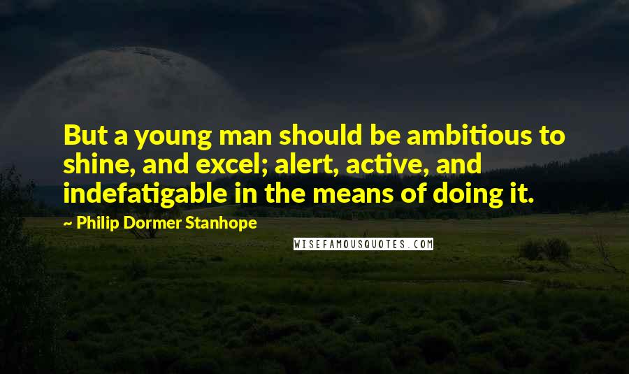 Philip Dormer Stanhope Quotes: But a young man should be ambitious to shine, and excel; alert, active, and indefatigable in the means of doing it.