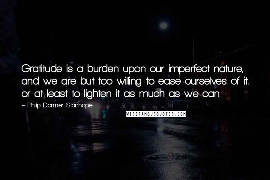 Philip Dormer Stanhope Quotes: Gratitude is a burden upon our imperfect nature, and we are but too willing to ease ourselves of it, or at least to lighten it as much as we can.