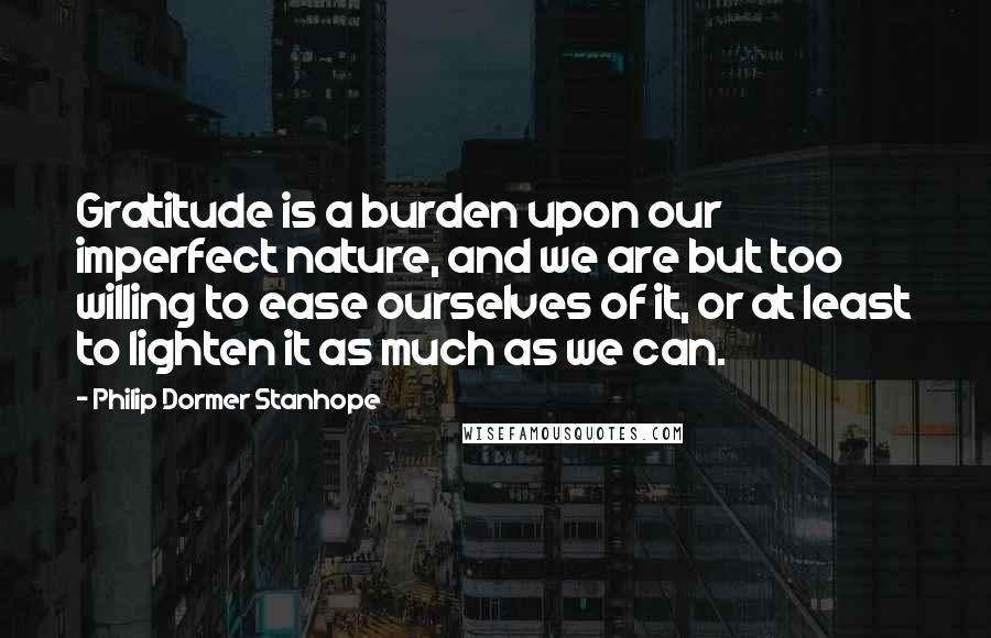 Philip Dormer Stanhope Quotes: Gratitude is a burden upon our imperfect nature, and we are but too willing to ease ourselves of it, or at least to lighten it as much as we can.