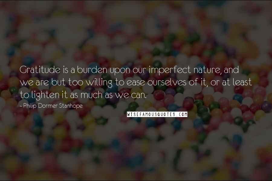 Philip Dormer Stanhope Quotes: Gratitude is a burden upon our imperfect nature, and we are but too willing to ease ourselves of it, or at least to lighten it as much as we can.