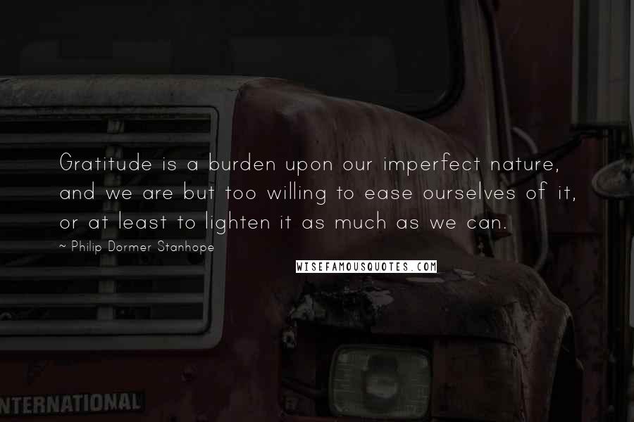 Philip Dormer Stanhope Quotes: Gratitude is a burden upon our imperfect nature, and we are but too willing to ease ourselves of it, or at least to lighten it as much as we can.