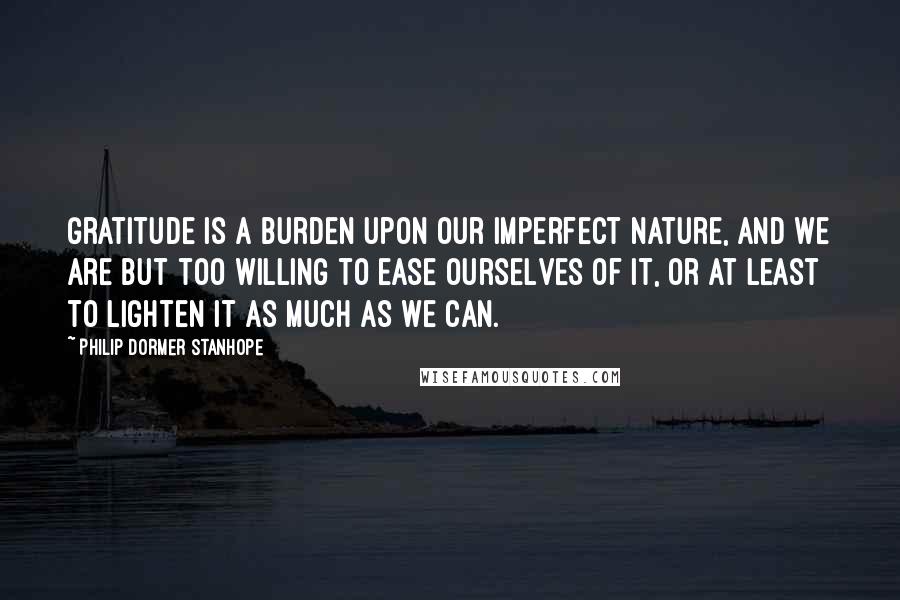 Philip Dormer Stanhope Quotes: Gratitude is a burden upon our imperfect nature, and we are but too willing to ease ourselves of it, or at least to lighten it as much as we can.