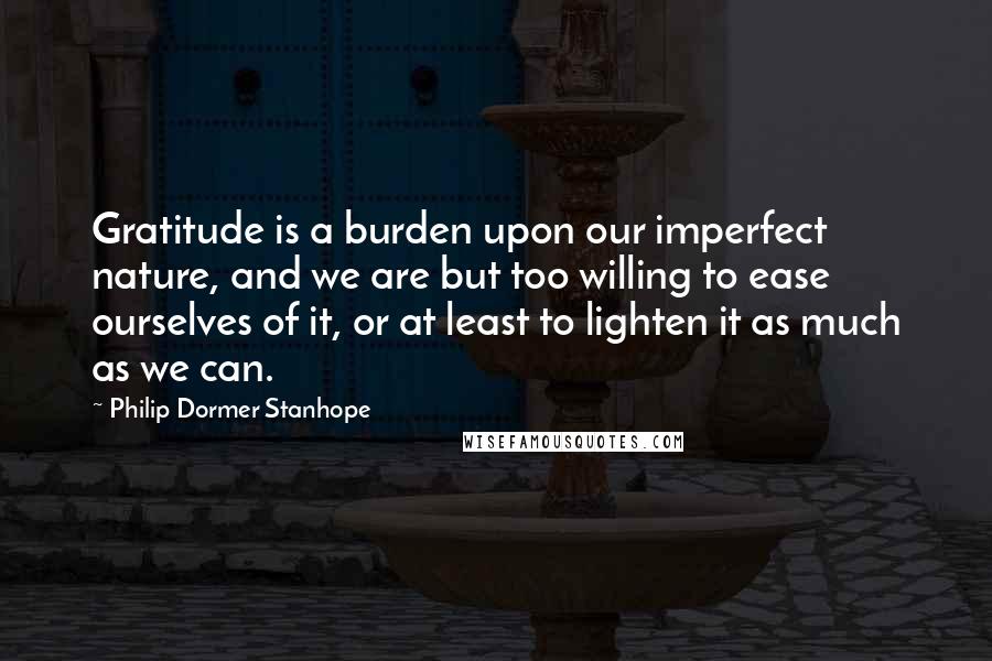 Philip Dormer Stanhope Quotes: Gratitude is a burden upon our imperfect nature, and we are but too willing to ease ourselves of it, or at least to lighten it as much as we can.