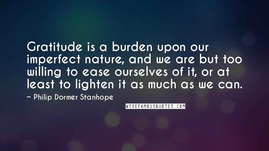 Philip Dormer Stanhope Quotes: Gratitude is a burden upon our imperfect nature, and we are but too willing to ease ourselves of it, or at least to lighten it as much as we can.