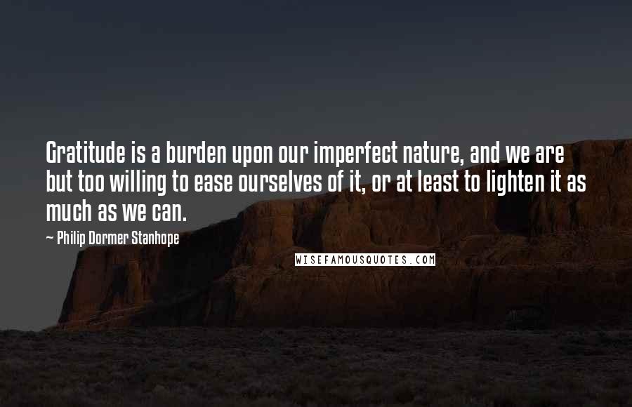 Philip Dormer Stanhope Quotes: Gratitude is a burden upon our imperfect nature, and we are but too willing to ease ourselves of it, or at least to lighten it as much as we can.