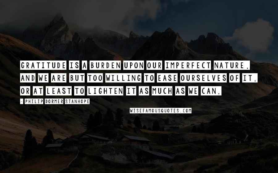 Philip Dormer Stanhope Quotes: Gratitude is a burden upon our imperfect nature, and we are but too willing to ease ourselves of it, or at least to lighten it as much as we can.