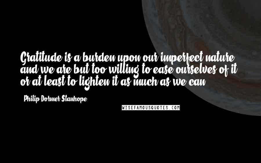 Philip Dormer Stanhope Quotes: Gratitude is a burden upon our imperfect nature, and we are but too willing to ease ourselves of it, or at least to lighten it as much as we can.