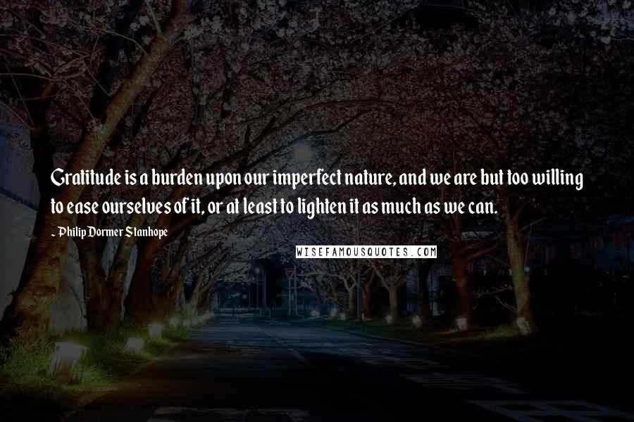 Philip Dormer Stanhope Quotes: Gratitude is a burden upon our imperfect nature, and we are but too willing to ease ourselves of it, or at least to lighten it as much as we can.