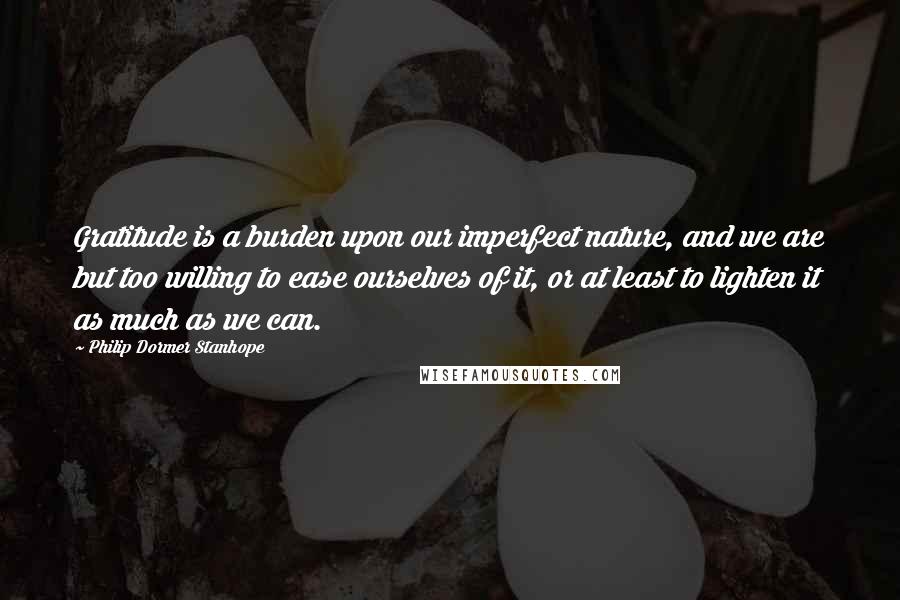 Philip Dormer Stanhope Quotes: Gratitude is a burden upon our imperfect nature, and we are but too willing to ease ourselves of it, or at least to lighten it as much as we can.