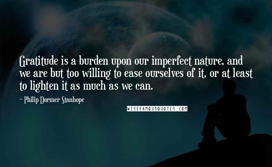 Philip Dormer Stanhope Quotes: Gratitude is a burden upon our imperfect nature, and we are but too willing to ease ourselves of it, or at least to lighten it as much as we can.