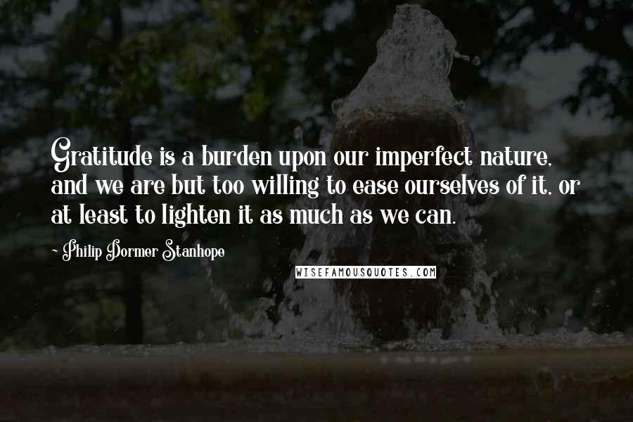 Philip Dormer Stanhope Quotes: Gratitude is a burden upon our imperfect nature, and we are but too willing to ease ourselves of it, or at least to lighten it as much as we can.