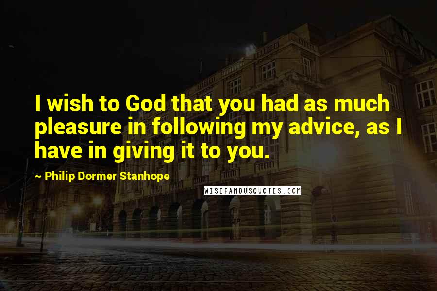 Philip Dormer Stanhope Quotes: I wish to God that you had as much pleasure in following my advice, as I have in giving it to you.