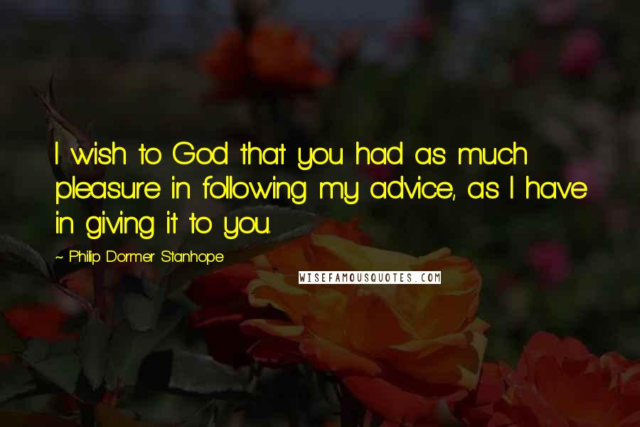 Philip Dormer Stanhope Quotes: I wish to God that you had as much pleasure in following my advice, as I have in giving it to you.