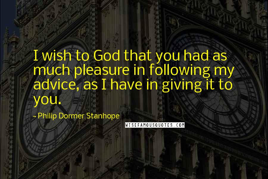 Philip Dormer Stanhope Quotes: I wish to God that you had as much pleasure in following my advice, as I have in giving it to you.