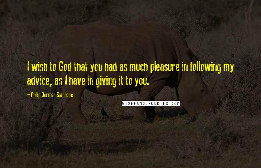 Philip Dormer Stanhope Quotes: I wish to God that you had as much pleasure in following my advice, as I have in giving it to you.