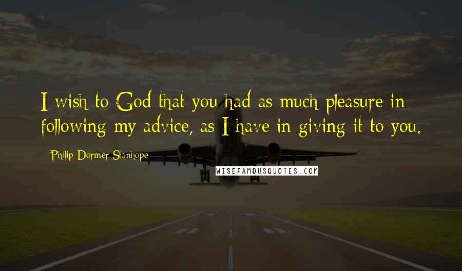 Philip Dormer Stanhope Quotes: I wish to God that you had as much pleasure in following my advice, as I have in giving it to you.