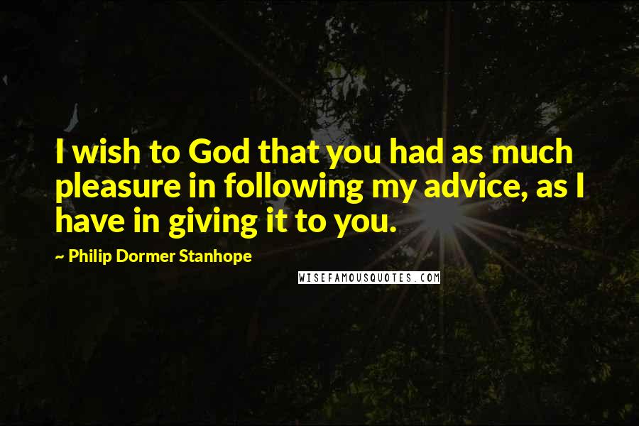 Philip Dormer Stanhope Quotes: I wish to God that you had as much pleasure in following my advice, as I have in giving it to you.