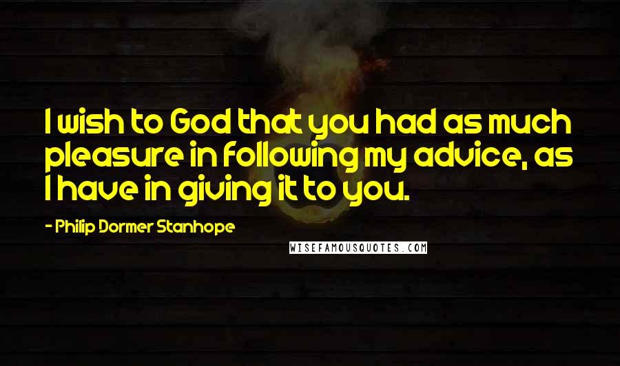 Philip Dormer Stanhope Quotes: I wish to God that you had as much pleasure in following my advice, as I have in giving it to you.