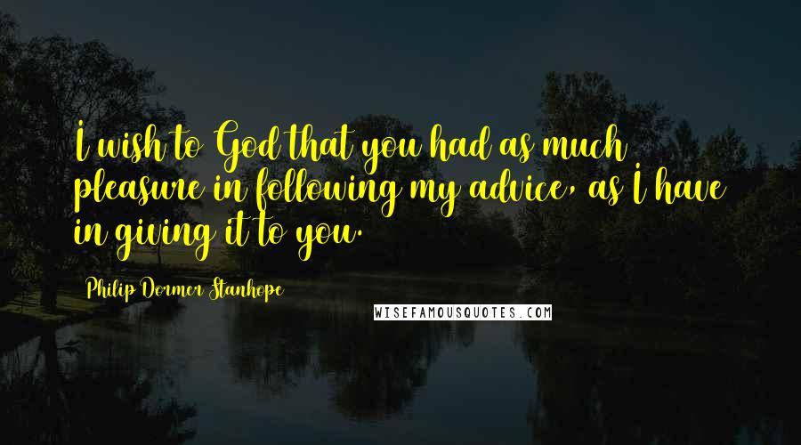 Philip Dormer Stanhope Quotes: I wish to God that you had as much pleasure in following my advice, as I have in giving it to you.