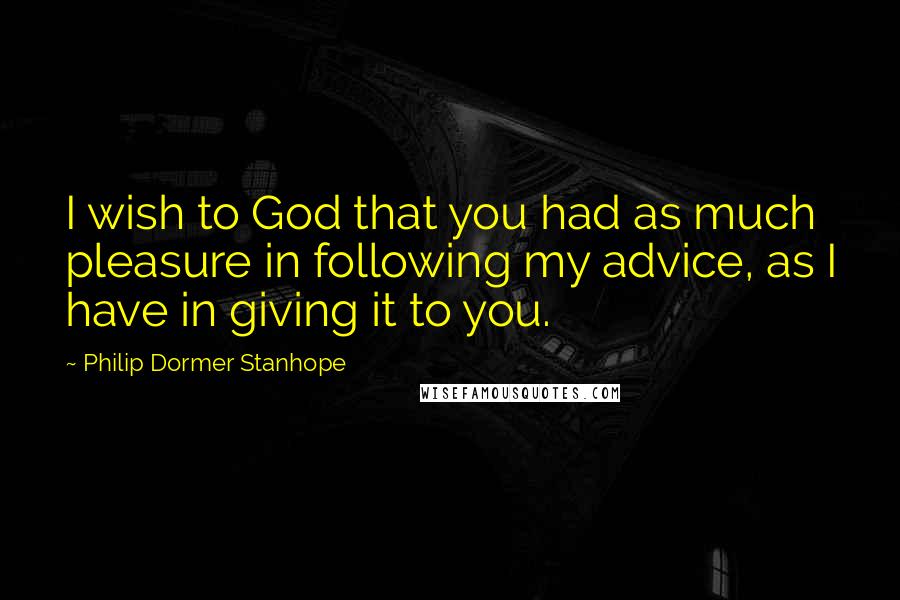 Philip Dormer Stanhope Quotes: I wish to God that you had as much pleasure in following my advice, as I have in giving it to you.