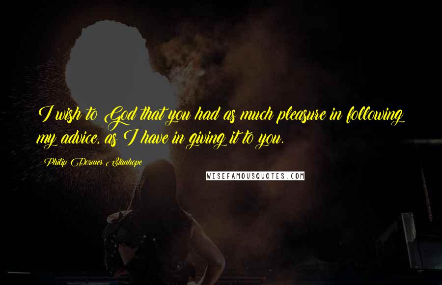 Philip Dormer Stanhope Quotes: I wish to God that you had as much pleasure in following my advice, as I have in giving it to you.