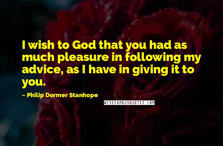 Philip Dormer Stanhope Quotes: I wish to God that you had as much pleasure in following my advice, as I have in giving it to you.