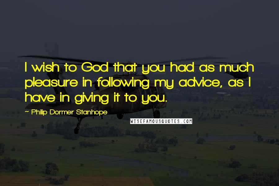 Philip Dormer Stanhope Quotes: I wish to God that you had as much pleasure in following my advice, as I have in giving it to you.