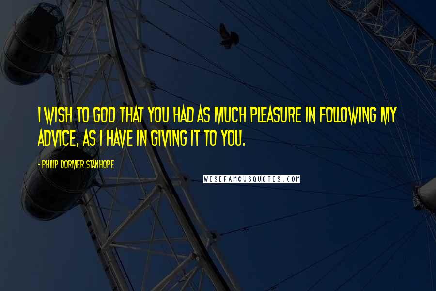 Philip Dormer Stanhope Quotes: I wish to God that you had as much pleasure in following my advice, as I have in giving it to you.