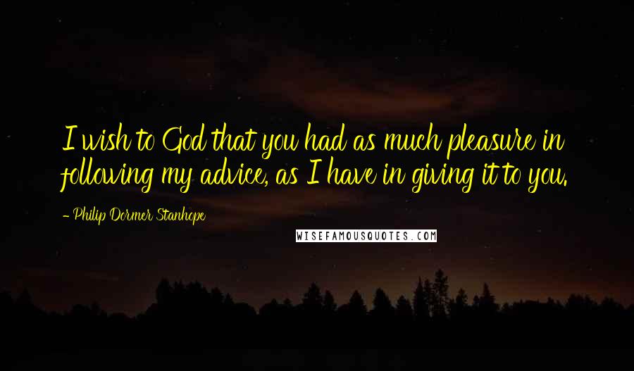 Philip Dormer Stanhope Quotes: I wish to God that you had as much pleasure in following my advice, as I have in giving it to you.