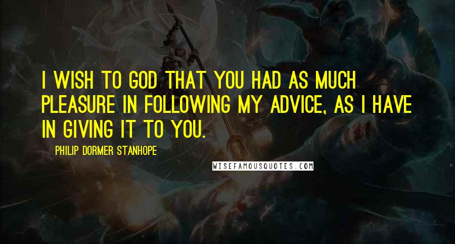 Philip Dormer Stanhope Quotes: I wish to God that you had as much pleasure in following my advice, as I have in giving it to you.