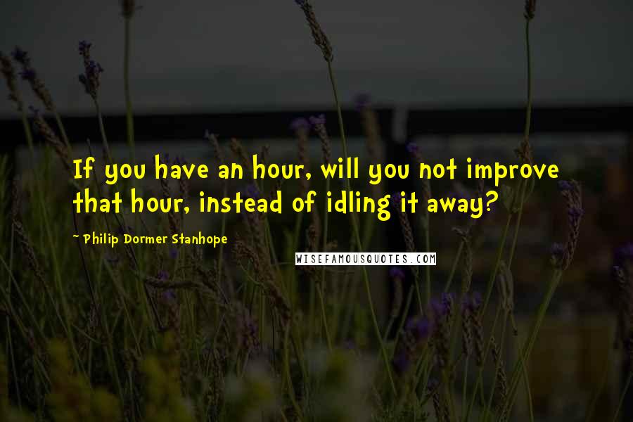 Philip Dormer Stanhope Quotes: If you have an hour, will you not improve that hour, instead of idling it away?