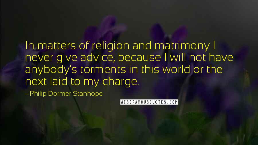 Philip Dormer Stanhope Quotes: In matters of religion and matrimony I never give advice, because I will not have anybody's torments in this world or the next laid to my charge.