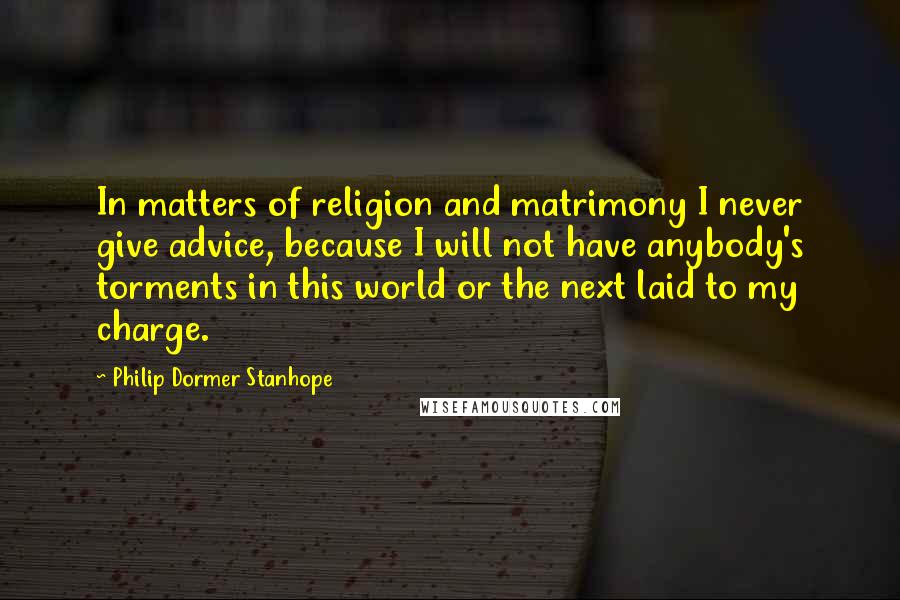 Philip Dormer Stanhope Quotes: In matters of religion and matrimony I never give advice, because I will not have anybody's torments in this world or the next laid to my charge.