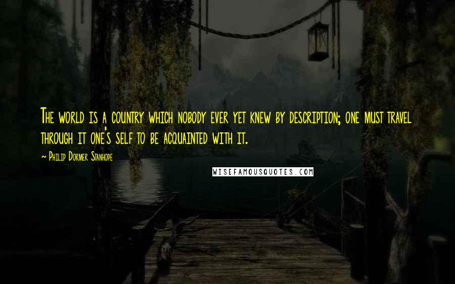 Philip Dormer Stanhope Quotes: The world is a country which nobody ever yet knew by description; one must travel through it one's self to be acquainted with it.