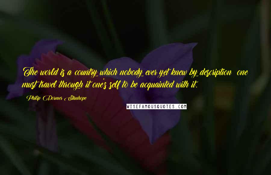 Philip Dormer Stanhope Quotes: The world is a country which nobody ever yet knew by description; one must travel through it one's self to be acquainted with it.