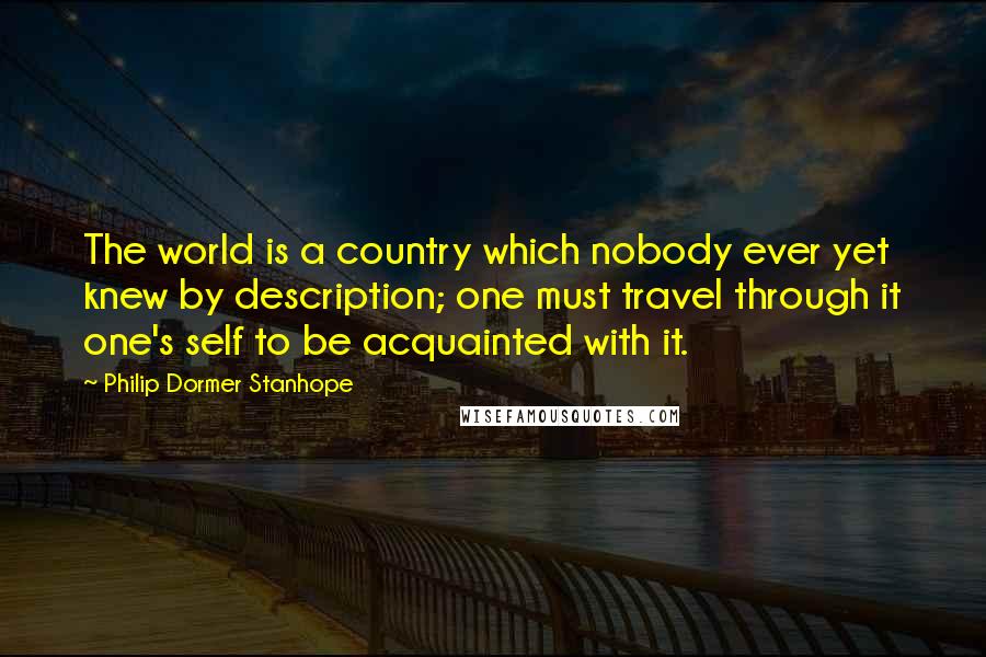 Philip Dormer Stanhope Quotes: The world is a country which nobody ever yet knew by description; one must travel through it one's self to be acquainted with it.