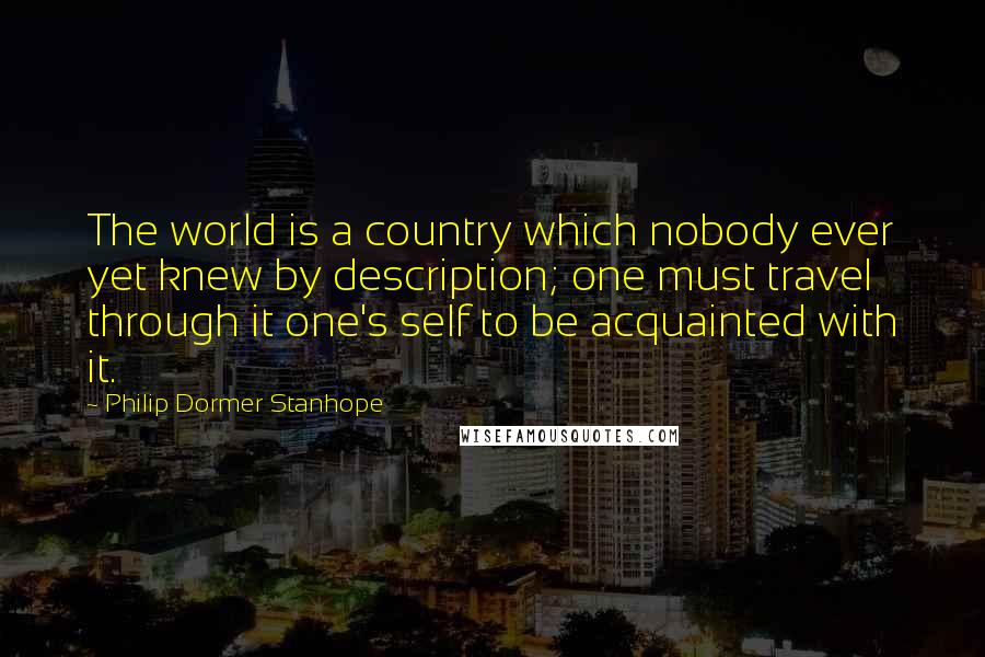 Philip Dormer Stanhope Quotes: The world is a country which nobody ever yet knew by description; one must travel through it one's self to be acquainted with it.