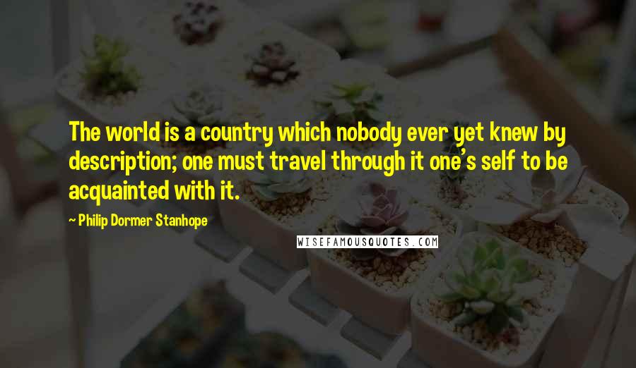 Philip Dormer Stanhope Quotes: The world is a country which nobody ever yet knew by description; one must travel through it one's self to be acquainted with it.