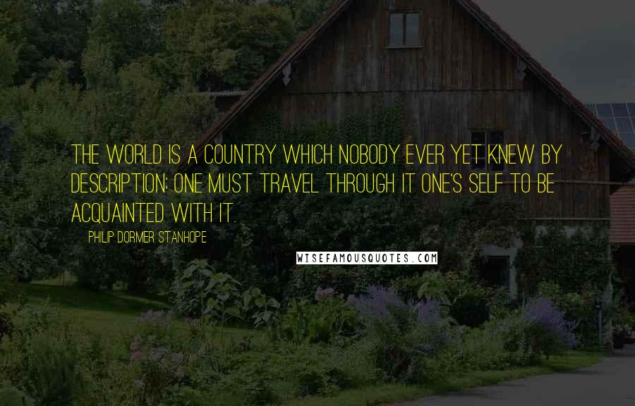 Philip Dormer Stanhope Quotes: The world is a country which nobody ever yet knew by description; one must travel through it one's self to be acquainted with it.