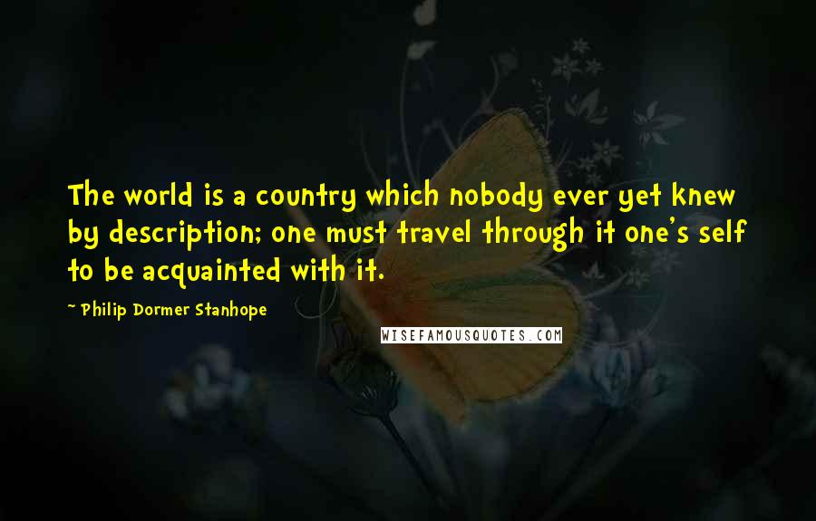 Philip Dormer Stanhope Quotes: The world is a country which nobody ever yet knew by description; one must travel through it one's self to be acquainted with it.