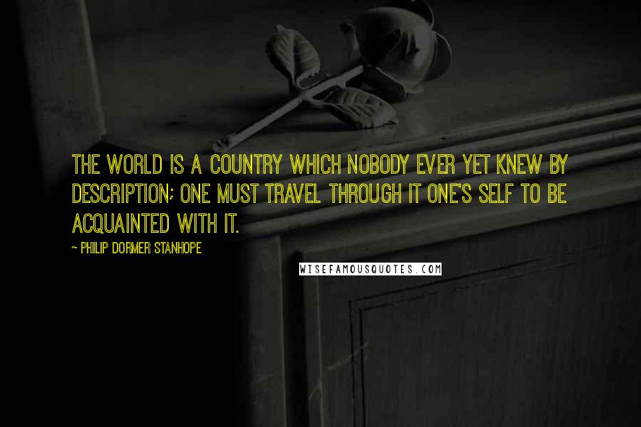 Philip Dormer Stanhope Quotes: The world is a country which nobody ever yet knew by description; one must travel through it one's self to be acquainted with it.