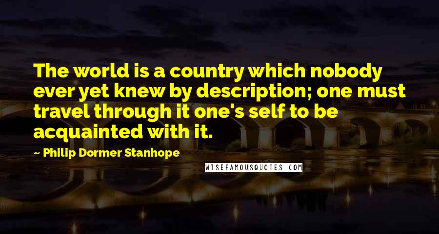 Philip Dormer Stanhope Quotes: The world is a country which nobody ever yet knew by description; one must travel through it one's self to be acquainted with it.