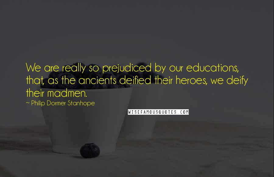 Philip Dormer Stanhope Quotes: We are really so prejudiced by our educations, that, as the ancients deified their heroes, we deify their madmen.