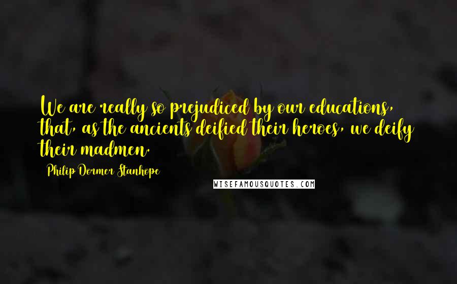 Philip Dormer Stanhope Quotes: We are really so prejudiced by our educations, that, as the ancients deified their heroes, we deify their madmen.