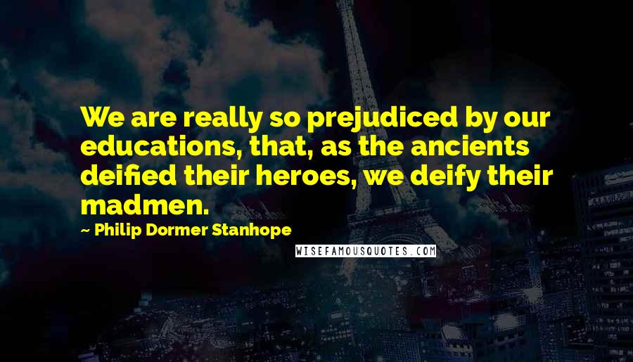 Philip Dormer Stanhope Quotes: We are really so prejudiced by our educations, that, as the ancients deified their heroes, we deify their madmen.