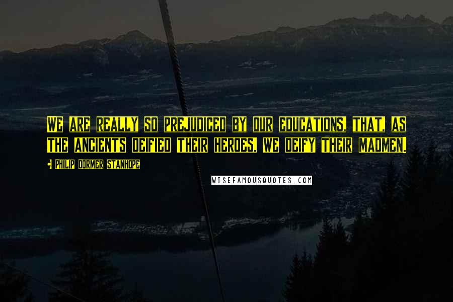 Philip Dormer Stanhope Quotes: We are really so prejudiced by our educations, that, as the ancients deified their heroes, we deify their madmen.
