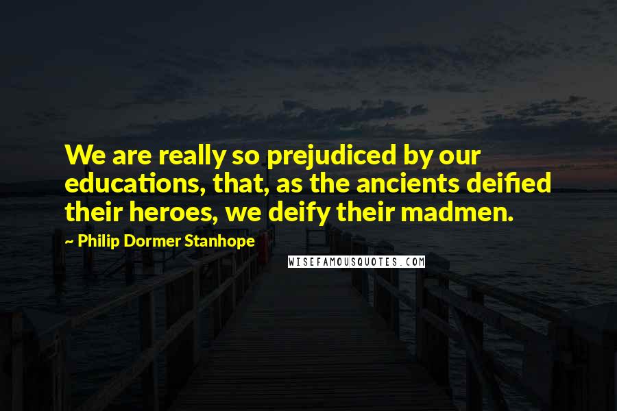 Philip Dormer Stanhope Quotes: We are really so prejudiced by our educations, that, as the ancients deified their heroes, we deify their madmen.