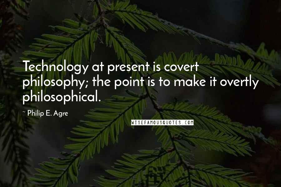 Philip E. Agre Quotes: Technology at present is covert philosophy; the point is to make it overtly philosophical.